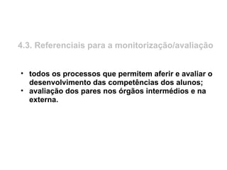 4.3. Referenciais para a monitorização/avaliação
• todos os processos que permitem aferir e avaliar o
desenvolvimento das competências dos alunos;
• avaliação dos pares nos órgãos intermédios e na
externa.
 