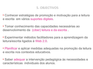 5. OBJECTIVOS
• Conhecer estratégias de promoção e motivação para a leitura
e escrita em vários suportes digitais.
• Tomar conhecimento das capacidades necessárias ao
desenvolvimento da (ciber) leitura e da escrita .
• Experimentar métodos facilitadores para a aprendizagem da
leitura/escrita ligados à Web 2.0.
• Planificar e aplicar medidas adequadas na promoção da leitura
e escrita nos contextos educativos.
• Saber adequar a intervenção pedagógica às necessidades e
características individuais dos alunos.
 