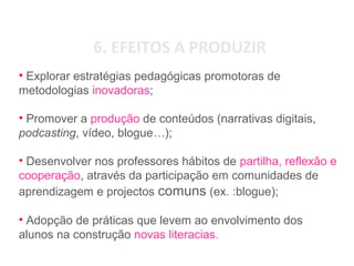 6. EFEITOS A PRODUZIR
• Explorar estratégias pedagógicas promotoras de
metodologias inovadoras;
• Promover a produção de conteúdos (narrativas digitais,
podcasting, vídeo, blogue…);
• Desenvolver nos professores hábitos de partilha, reflexão e
cooperação, através da participação em comunidades de
aprendizagem e projectos comuns (ex. :blogue);
• Adopção de práticas que levem ao envolvimento dos
alunos na construção novas literacias.
 