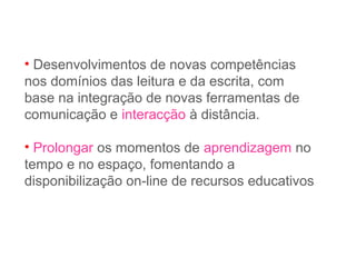 • Desenvolvimentos de novas competências
nos domínios das leitura e da escrita, com
base na integração de novas ferramentas de
comunicação e interacção à distância.
• Prolongar os momentos de aprendizagem no
tempo e no espaço, fomentando a
disponibilização on-line de recursos educativos
 
