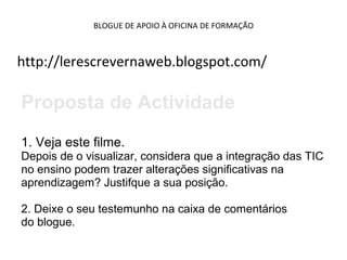 BLOGUE DE APOIO À OFICINA DE FORMAÇÃO
http://lerescrevernaweb.blogspot.com/
Proposta de Actividade
1. Veja este filme.
Depois de o visualizar, considera que a integração das TIC
no ensino podem trazer alterações significativas na
aprendizagem? Justifque a sua posição.
2. Deixe o seu testemunho na caixa de comentários
do blogue.
 