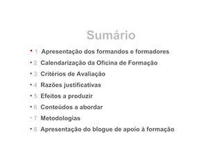 Sumário
• 1 Apresentação dos formandos e formadores
• 2 Calendarização da Oficina de Formação
• 3 Critérios de Avaliação
• 4 Razões justificativas
• 5 Efeitos a produzir
• 6 Conteúdos a abordar
• 7 Metodologias
• 8 Apresentação do blogue de apoio à formação
 