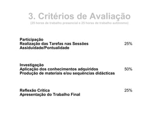 3. Critérios de Avaliação
(25 horas de trabalho presencial e 25 horas de trabalho autónomo)
Participação
Realização das Tarefas nas Sessões
Assiduidade/Pontualidade
25%
Investigação
Aplicação dos conhecimentos adquiridos
Produção de materiais e/ou sequências didácticas
50%
Reflexão Crítica
Apresentação do Trabalho Final
25%
 