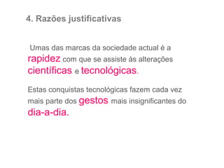 Umas das marcas da sociedade actual é a
rapidez com que se assiste às alterações
científicas e tecnológicas.
Estas conquistas tecnológicas fazem cada vez
mais parte dos gestos mais insignificantes do
dia-a-dia.
4. Razões justificativas
 