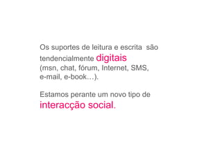 Os suportes de leitura e escrita são
tendencialmente digitais
(msn, chat, fórum, Internet, SMS,
e-mail, e-book…).
Estamos perante um novo tipo de
interacção social.
 