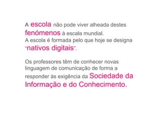 A escola não pode viver alheada destes
fenómenos à escala mundial.
A escola é formada pelo que hoje se designa
“nativos digitais”.
Os professores têm de conhecer novas
linguagem de comunicação de forma a
responder às exigência da Sociedade da
Informação e do Conhecimento.
 