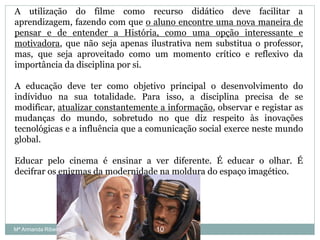 A utilização do filme como recurso didático deve facilitar a
aprendizagem, fazendo com que o aluno encontre uma nova maneira de
pensar e de entender a História, como uma opção interessante e
motivadora, que não seja apenas ilustrativa nem substitua o professor,
mas, que seja aproveitado como um momento crítico e reflexivo da
importância da disciplina por si.
A educação deve ter como objetivo principal o desenvolvimento do
indíviduo na sua totalidade. Para isso, a disciplina precisa de se
modificar, atualizar constantemente a informação, observar e registar as
mudanças do mundo, sobretudo no que diz respeito às inovações
tecnológicas e a influência que a comunicação social exerce neste mundo
global.
Educar pelo cinema é ensinar a ver diferente. É educar o olhar. É
decifrar os enigmas da modernidade na moldura do espaço imagético.
10Mª Armanda Ribeiro
 