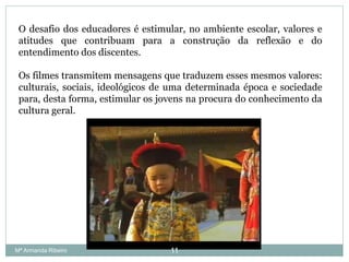 O desafio dos educadores é estimular, no ambiente escolar, valores e
atitudes que contribuam para a construção da reflexão e do
entendimento dos discentes.
Os filmes transmitem mensagens que traduzem esses mesmos valores:
culturais, sociais, ideológicos de uma determinada época e sociedade
para, desta forma, estimular os jovens na procura do conhecimento da
cultura geral.
11Mª Armanda Ribeiro
 