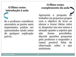 O filme como
complemento da aula
Apresenta a proposta de
trabalho em pequenos grupos
com o objetivo de levar os
alunos a trocar ideias entre
si, despertar uns nos outros a
atenção quanto a aspetos que
não foram percebidos,
discutir questões propostas
pelo professor e responder a
(uma) possível ficha de
observação sobre o que
assistiram.
O filme como
introdução à aula
Se o professor considerar
necessário as partes mais
importantes podem ser
apresentados ainda antes
de qualquer explicação
prévia.
17Mª Armanda Ribeiro
 