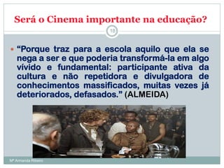 Será o Cinema importante na educação?
 “Porque traz para a escola aquilo que ela se
nega a ser e que poderia transformá-la em algo
vívido e fundamental: participante ativa da
cultura e não repetidora e divulgadora de
conhecimentos massificados, muitas vezes já
deteriorados, defasados.” (ALMEIDA)
18
Mª Armanda Ribeiro
 