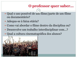 O professor quer saber...
 Qual o uso possível de um filme/parte de um filme
ou documentário?
 Adequa-se à faixa etária?
 Como vai abordar o filme dentro da disciplina ou?
 Desenvolve um trabalho interdisciplinar com...?
 Qual a cultura cinematográfica dos alunos?
19
Mª Armanda Ribeiro
 