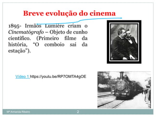 1895- Irmãos Lumière criam o
Cinematógrafo – Objeto de cunho
científico. (Primeiro filme da
história, “O comboio sai da
estação”).
Breve evolução do cinema
Vídeo 1 https://youtu.be/RP7OMTA4gOE
2Mª Armanda Ribeiro
 