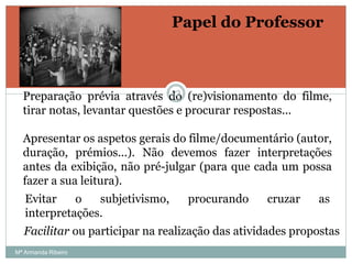 Papel do Professor
Preparação prévia através do (re)visionamento do filme,
tirar notas, levantar questões e procurar respostas...
Apresentar os aspetos gerais do filme/documentário (autor,
duração, prémios...). Não devemos fazer interpretações
antes da exibição, não pré-julgar (para que cada um possa
fazer a sua leitura).
Facilitar ou participar na realização das atividades propostas
Evitar o subjetivismo, procurando cruzar as
interpretações.
22
Mª Armanda Ribeiro
 