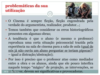  O Cinema é sempre ficção, ficção engendrada pela
verdade do argumentista, realizador, produtor…;
 Temos também que considerar os erros historiográficos
presentes em algumas obras;
 A tendência é que o aluno (e mesmo o professor)
reproduza uma certa situação psicossocial trazida pela
experiência na sala de cinema para a sala de aula (qual de
nós já não ouviu um aluno perguntar se teriam pipocas?!
– igual a distração/abstração);
 Por isso é preciso que o professor atue como mediador
entre a obra e os alunos, ainda que ele pouco interfira
naquele tempo “mágico” de projeção, as intervenções, se
as houver, devem ser significativas e provocadoras.
problemáticas da sua
utilização
23
Mª Armanda Ribeiro
 