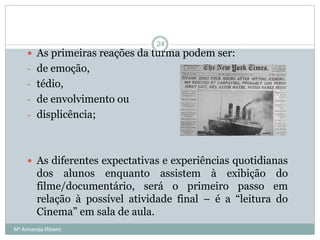  As primeiras reações da turma podem ser:
- de emoção,
- tédio,
- de envolvimento ou
- displicência;
 As diferentes expectativas e experiências quotidianas
dos alunos enquanto assistem à exibição do
filme/documentário, será o primeiro passo em
relação à possível atividade final – é a “leitura do
Cinema” em sala de aula.
24
Mª Armanda Ribeiro
 