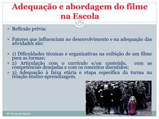Adequação e abordagem do filme
na Escola
 Reflexão prévia:
 Fatores que influenciam no desenvolvimento e na adequação das
atividades são:
 1) Dificuldades técnicas e organizativas na exibição de um filme
para as turmas;
 2) Articulação com o currículo e/ou conteúdo, com as
competências desejadas e com os conceitos discutidos;
 3) Adequação à faixa etária e etapa específica da turma na
relação ensino-aprendizagem.
28
Mª Armanda Ribeiro
 