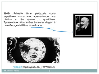 1902- Primeiro filme produzido como
espetáculo, como arte, apresentando uma
história e não apenas o quotidiano.
Apresentado pelos irmãos Lumière- Viagem à
Lua- Georges Méliès - o realizador.
3
Vídeo 2 https://youtu.be/_FrdVdKlxUk
Mª Armanda Ribeiro
 