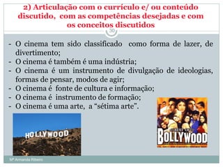 2) Articulação com o currículo e/ ou conteúdo
discutido, com as competências desejadas e com
os conceitos discutidos
- O cinema tem sido classificado como forma de lazer, de
divertimento;
- O cinema é também é uma indústria;
- O cinema é um instrumento de divulgação de ideologias,
formas de pensar, modos de agir;
- O cinema é fonte de cultura e informação;
- O cinema é instrumento de formação;
- O cinema é uma arte, a “sétima arte”.
30
Mª Armanda Ribeiro
 