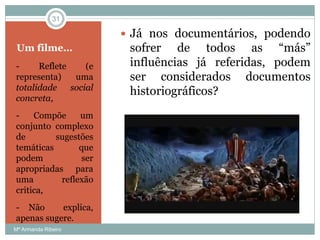 Um filme…
- Reflete (e
representa) uma
totalidade social
concreta,
- Compõe um
conjunto complexo
de sugestões
temáticas que
podem ser
apropriadas para
uma reflexão
critica,
- Não explica,
apenas sugere.
 Já nos documentários, podendo
sofrer de todos as “más”
influências já referidas, podem
ser considerados documentos
historiográficos?
31
Mª Armanda Ribeiro
 