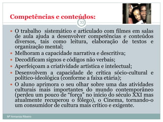 Competências e conteúdos:
 O trabalho sistemático e articulado com filmes em salas
de aula ajuda a desenvolver competências e conteúdos
diversos, tais como leitura, elaboração de textos e
organização mental;
 Melhoram a capacidade narrativa e descritiva;
 Decodificam signos e códigos não verbais;
 Aperfeiçoam a criatividade artística e intelectual;
 Desenvolvem a capacidade de crítica sócio-cultural e
político-ideológica (conforme a faixa etária);
 O aluno aprimora o seu olhar sobre uma das atividades
culturais mais importantes do mundo contemporâneo
(perdeu um pouco de “força” no início do século XXI mas
atualmente recuperou o fôlego), o Cinema, tornando-o
um consumidor de cultura mais crítico e exigente.
33
Mª Armanda Ribeiro
 
