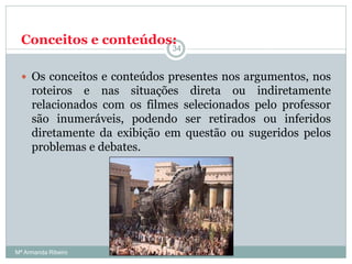 Conceitos e conteúdos:
 Os conceitos e conteúdos presentes nos argumentos, nos
roteiros e nas situações direta ou indiretamente
relacionados com os filmes selecionados pelo professor
são inumeráveis, podendo ser retirados ou inferidos
diretamente da exibição em questão ou sugeridos pelos
problemas e debates.
34
Mª Armanda Ribeiro
 