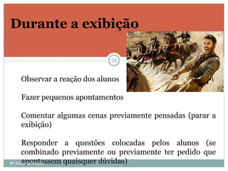 Durante a exibição
Observar a reação dos alunos
Fazer pequenos apontamentos
Comentar algumas cenas previamente pensadas (parar a
exibição)
Responder a questões colocadas pelos alunos (se
combinado previamente ou previamente ter pedido que
apontassem quaisquer dúvidas)
35
Mª Armanda Ribeiro
 