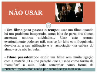 NÃO USAR
• Um filme para passar o tempo: usar um filme quando
há um problema inesperado, como falta de parte dos alunos
ausentes noutras atividades... Usar este recurso
eventualmente pode ser útil, mas se for feito com frequência,
desvaloriza a sua utilização e a associação -na cabeça do
aluno - a de não ter aula.
• Filme passatempo: exibir um filme sem muita ligação
com a matéria. O aluno percebe que é usado como forma de
“camuflar” a aula. Pode concordar como forma de
entretenimento mas acaba por reconhecer o mau uso.
36
Mª Armanda Ribeiro
 