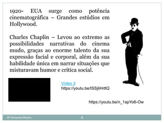 1920- EUA surge como potência
cinematográfica – Grandes estúdios em
Hollywood.
Charles Chaplin – Levou ao extremo as
possibilidades narrativas do cinema
mudo, graças ao enorme talento da sua
expressão facial e corporal, além da sua
habilidade única em narrar situações que
misturavam humor e crítica social.
https://youtu.be/n_1apYo6-Ow
4
Vídeo 3
https://youtu.be/tSSjliHrttQ
Mª Armanda Ribeiro
 