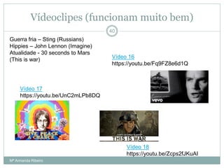 Vídeoclipes (funcionam muito bem)
Guerra fria – Sting (Russians)
Hippies – John Lennon (Imagine)
Atualidade - 30 seconds to Mars
(This is war)
40
Vídeo 16
https://youtu.be/Fq9FZ8e6d1Q
Vídeo 17
https://youtu.be/UnC2mLPb8DQ
Vídeo 18
https://youtu.be/Zcps2fJKuAI
Mª Armanda Ribeiro
 