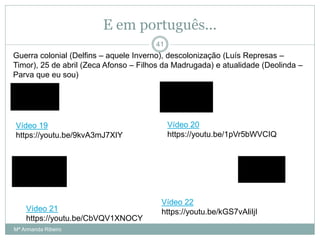 E em português...
Guerra colonial (Delfins – aquele Inverno), descolonização (Luís Represas –
Timor), 25 de abril (Zeca Afonso – Filhos da Madrugada) e atualidade (Deolinda –
Parva que eu sou)
41
Vídeo 19
https://youtu.be/9kvA3mJ7XIY
Vídeo 20
https://youtu.be/1pVr5bWVCIQ
Vídeo 21
https://youtu.be/CbVQV1XNOCY
Vídeo 22
https://youtu.be/kGS7vAliIjI
Mª Armanda Ribeiro
 