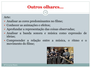 Outros olhares...
Arte:
 Analisar as cores predominantes no filme;
 Conhecer as animações e efeitos;
 Aprofundar a representação das coisas observadas;
 Analisar a banda sonora e música como expressão de
ideias;
 Compreender a relação entre a música, o ritmo e o
movimento do filme;
42
Mª Armanda Ribeiro
 