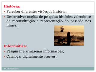 História:
 Perceber diferentes visões da história;
 Desenvolver noções de pesquisa histórica valendo-se
da reconstituição e representação do passado nos
filmes;
Informática:
 Pesquisar e armazenar informações;
 Catalogar digitalmente acervos;
44
Mª Armanda Ribeiro
 