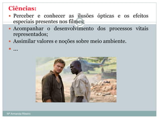 Ciências:
 Perceber e conhecer as ilusões ópticas e os efeitos
especiais presentes nos filmes;
 Acompanhar o desenvolvimento dos processos vitais
representados;
 Assimilar valores e noções sobre meio ambiente.
 …
46
Mª Armanda Ribeiro
 