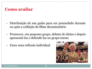 Como avaliar
- Distribuição de um guião para ser preenchido durante
ou após a exibição do filme documentário
- Promover, em pequeno grupo, debate de ideias e depois
apresentá-las e defendé-las no grupo turma
- Fazer uma reflexão individual
47Mª Armanda Ribeiro
 