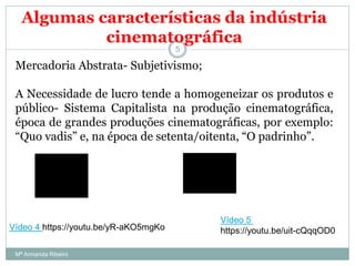 Algumas características da indústria
cinematográfica
Mercadoria Abstrata- Subjetivismo;
A Necessidade de lucro tende a homogeneizar os produtos e
público- Sistema Capitalista na produção cinematográfica,
época de grandes produções cinematográficas, por exemplo:
“Quo vadis” e, na época de setenta/oitenta, “O padrinho”.
5
Vídeo 4 https://youtu.be/yR-aKO5mgKo
Vídeo 5
https://youtu.be/uit-cQqqOD0
Mª Armanda Ribeiro
 