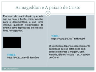 Armageddon e A paixão de Cristo
Processo de manipulação que vale
não só para a ficção como também
para o documentário, e que torna
ingénua qualquer interpretação do
cinema como reprodução do real (ex.
filme Armageddon)
O significado depende essencialmente
da relação que se estabelece com
outros elementos ( Imagem, Som,
História, Efeitos Visuais – ex. A paixão
de Cristo)
6
Vídeo 6
https://youtu.be/nv5S3eun3uo
Vídeo 7
https://youtu.be/XWTYrHwnt2M
Mª Armanda Ribeiro
 