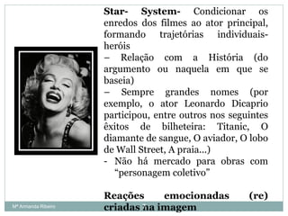 Star- System- Condicionar os
enredos dos filmes ao ator principal,
formando trajetórias individuais-
heróis
– Relação com a História (do
argumento ou naquela em que se
baseia)
– Sempre grandes nomes (por
exemplo, o ator Leonardo Dicaprio
participou, entre outros nos seguintes
êxitos de bilheteira: Titanic, O
diamante de sangue, O aviador, O lobo
de Wall Street, A praia...)
- Não há mercado para obras com
“personagem coletivo”
Reações emocionadas (re)
criadas na imagem7Mª Armanda Ribeiro
 