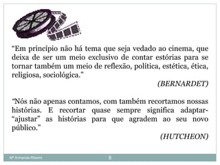 “Em princípio não há tema que seja vedado ao cinema, que
deixa de ser um meio exclusivo de contar estórias para se
tornar também um meio de reflexão, política, estética, ética,
religiosa, sociológica.”
(BERNARDET)
“Nós não apenas contamos, com também recortamos nossas
histórias. E recortar quase sempre significa adaptar-
“ajustar” as histórias para que agradem ao seu novo
público.”
(HUTCHEON)
8Mª Armanda Ribeiro
 