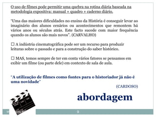 O uso de filmes pode permitir uma quebra na rotina diária baseada na
metodologia expositiva: manual + quadro + caderno diário.
“Uma das maiores dificuldades no ensino da História é conseguir levar ao
imaginário dos alunos cenários ou acontecimentos que remontem há
vários anos ou séculos atrás. Este facto sucede com maior frequência
quando os alunos são mais novos”. (CARVALHO)
֎ A indústria cinematográfica pode ser um recurso para produzir
leituras sobre o passado e para a construção do saber histórico.
֎ MAS, temos sempre de ter em conta vários fatores se pensamos em
exibir um filme (ou parte dele) em contexto de sala de aula.
“A utilização de filmes como fontes para o historiador já não é
uma novidade”
(CARDOSO)
abordagem
9Mª Armanda Ribeiro
 