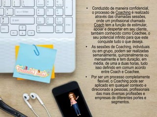 • Conduzido de maneira confidencial,
o processo de Coaching é realizado
através das chamadas sessões,
onde um profissional chamado
Coach tem a função de estimular,
apoiar e despertar em seu cliente,
também conhecido como Coachee, o
seu potencial infinito para que este
conquiste tudo o que deseja.
• As sessões de Coaching, individuais
ou em grupo, podem ser realizadas
semanalmente, quinzenalmente ou
mensalmente e tem duração, em
média, de uma a duas horas, tudo
isso definido em comum acordo
entre Coach e Coachee.
• Por ser um processo completamente
flexível, o Coaching pode ser
aplicado em qualquer contexto e
direcionado a pessoas, profissionais
das mais diversas profissões e
empresas de diferentes portes e
segmentos.
 