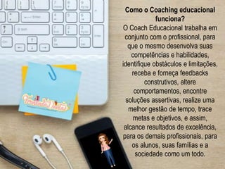 Como o Coaching educacional
funciona?
O Coach Educacional trabalha em
conjunto com o profissional, para
que o mesmo desenvolva suas
competências e habilidades,
identifique obstáculos e limitações,
receba e forneça feedbacks
construtivos, altere
comportamentos, encontre
soluções assertivas, realize uma
melhor gestão de tempo, trace
metas e objetivos, e assim,
alcance resultados de excelência,
para os demais profissionais, para
os alunos, suas famílias e a
sociedade como um todo.
 