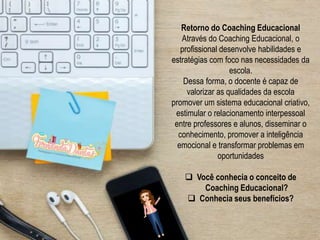 Retorno do Coaching Educacional
Através do Coaching Educacional, o
profissional desenvolve habilidades e
estratégias com foco nas necessidades da
escola.
Dessa forma, o docente é capaz de
valorizar as qualidades da escola
promover um sistema educacional criativo,
estimular o relacionamento interpessoal
entre professores e alunos, disseminar o
conhecimento, promover a inteligência
emocional e transformar problemas em
oportunidades
 Você conhecia o conceito de
Coaching Educacional?
 Conhecia seus benefícios?
 