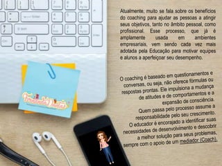 Atualmente, muito se fala sobre os benefícios
do coaching para ajudar as pessoas a atingir
seus objetivos, tanto no âmbito pessoal, como
profissional. Esse processo, que já é
amplamente usada em ambientes
empresariais, vem sendo cada vez mais
adotada pela Educação para motivar equipes
e alunos a aperfeiçoar seu desempenho.
 