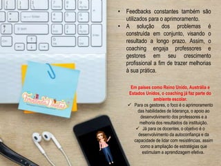 Em países como Reino Unido, Austrália e
Estados Unidos, o coaching já faz parte do
ambiente escolar.
 Para os gestores, o foco é o aprimoramento
das habilidades de liderança, o apoio ao
desenvolvimento dos professores e a
melhoria dos resultados da instituição.
 Já para os docentes, o objetivo é o
desenvolvimento da autoconfiança e da
capacidade de lidar com resistências, assim
como a ampliação de estratégias que
estimulam a aprendizagem efetiva.
• Feedbacks constantes também são
utilizados para o aprimoramento.
• A solução dos problemas é
construída em conjunto, visando o
resultado a longo prazo. Assim, o
coaching engaja professores e
gestores em seu crescimento
profissional a fim de trazer melhorias
à sua prática.
 