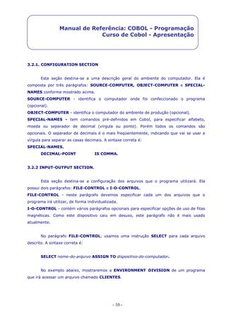- 10 -
Manual de Referência: COBOL - Programação
Curso de Cobol - Apresentação
3.2.1. CONFIGURATION SECTION
Esta seção destina-se a uma descrição geral do ambiente do computador. Ela é
composta por três parágrafos: SOURCE-COMPUTER, OBJECT-COMPUTER e SPECIAL-
NAMES conforme mostrado acima.
SOURCE-COMPUTER - identifica o computador onde foi confeccionado o programa
(opcional).
OBJECT-COMPUTER - identifica o computador do ambiente de produção (opcional).
SPECIAL-NAMES - tem comandos pré-definidos em Cobol, para especificar alfabeto,
moeda ou separador de decimal (vírgula ou ponto). Porém todos os comandos são
opcionais. O separador de decimais é o mais freqüentemente, indicando que vai se usar a
vírgula para separar as casas decimais. A sintaxe correta é:
SPECIAL-NAMES.
DECIMAL-POINT IS COMMA.
3.2.2 INPUT-OUTPUT SECTION.
Esta seção destina-se a configuração dos arquivos que o programa utilizará. Ela
possui dois parágrafos: FILE-CONTROL e I-O-CONTROL.
FILE-CONTROL - neste parágrafo devemos especificar cada um dos arquivos que o
programa irá utilizar, de forma individualizada.
I-O-CONTROL - contém vários parágrafos opcionais para especificar opções de uso de fitas
magnéticas. Como este dispositivo caiu em desuso, este parágrafo não é mais usado
atualmente.
No parágrafo FILE-CONTROL, usamos uma instrução SELECT para cada arquivo
descrito. A sintaxe correta é:
SELECT nome-do-arquivo ASSIGN TO dispositivo-do-computador.
No exemplo abaixo, mostraremos a ENVIRONMENT DIVISION de um programa
que irá acessar um arquivo chamado CLIENTES.
 