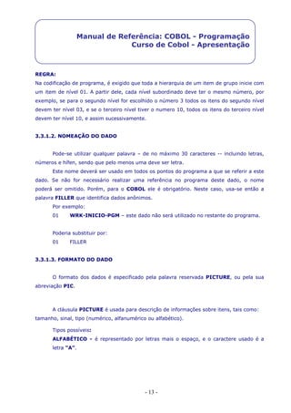 - 13 -
Manual de Referência: COBOL - Programação
Curso de Cobol - Apresentação
REGRA:
Na codificação de programa, é exigido que toda a hierarquia de um item de grupo inicie com
um item de nível 01. A partir dele, cada nível subordinado deve ter o mesmo número, por
exemplo, se para o segundo nível for escolhido o número 3 todos os itens do segundo nível
devem ter nível 03, e se o terceiro nível tiver o numero 10, todos os itens do terceiro nível
devem ter nível 10, e assim sucessivamente.
3.3.1.2. NOMEAÇÃO DO DADO
Pode-se utilizar qualquer palavra – de no máximo 30 caracteres -- incluindo letras,
números e hífen, sendo que pelo menos uma deve ser letra.
Este nome deverá ser usado em todos os pontos do programa a que se referir a este
dado. Se não for necessário realizar uma referência no programa deste dado, o nome
poderá ser omitido. Porém, para o COBOL ele é obrigatório. Neste caso, usa-se então a
palavra FILLER que identifica dados anônimos.
Por exemplo:
01 WRK-INICIO-PGM – este dado não será utilizado no restante do programa.
Poderia substituir por:
01 FILLER
3.3.1.3. FORMATO DO DADO
O formato dos dados é especificado pela palavra reservada PICTURE, ou pela sua
abreviação PIC.
A cláusula PICTURE é usada para descrição de informações sobre itens, tais como:
tamanho, sinal, tipo (numérico, alfanumérico ou alfabético).
Tipos possíveis:
ALFABÉTICO - é representado por letras mais o espaço, e o caractere usado é a
letra “A”.
 