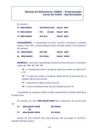 - 14 -
Manual de Referência: COBOL - Programação
Curso de Cobol - Apresentação
Por exemplo:
77 WRK-DADO1 PICTURE IS AAA VALUE ‘ABC’.
77 WRK-DADO2 PIC IS AAA VALUE ‘ABC’.
77 WRK-DADO3 PIC A(3) VALUE ‘BCD’.
ALFANUMÉRICO - é representado por letras, números e caracteres. O caractere
usado é a letra “X”. A representação de dados não pode exceder a 120 caracteres.
Por exemplo:
01 WRK-DADO1 PIC XXX VALUE ‘ANO’.
01 WRK-DADO2 PIC X(04) VALUE ‘KKKK’.
NUMÉRICO - usa-se para representação exclusiva de itens numéricos. Os caracteres
usados são: “9”, “V”, “P”, “S”.
“9” = é utilizado para indicar a posição do campo que contém um dígito de “0”
a “9”.
“V” = é usado para mostrar a posição da vírgula decimal. O ponto decimal, se
colocado, não faz parte do item.
“P” = representa um dígito numérico zero (0).
“S” = indica a presença de sinal, deve ser colocado antes do “9”
A quantidade de caracteres contido no dado é especificado no formato repetindo-se
as letras acima.
Por exemplo, se o item WRK-QUANT-PROD tem 5 algarismos, seu formato deve
ser:
77 WRK-QUANT-PROD PIC 99999.
OU
77 WRK-QUANT-PROD PIC 9(05).
Quando um item numérico tiver casas decimais, não se carrega na memória o
separador decimal (vírgula).
 