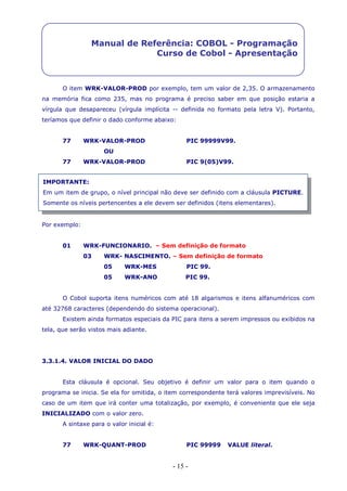- 15 -
Manual de Referência: COBOL - Programação
Curso de Cobol - Apresentação
O item WRK-VALOR-PROD por exemplo, tem um valor de 2,35. O armazenamento
na memória fica como 235, mas no programa é preciso saber em que posição estaria a
vírgula que desapareceu (vírgula implícita -- definida no formato pela letra V). Portanto,
teríamos que definir o dado conforme abaixo:
77 WRK-VALOR-PROD PIC 99999V99.
OU
77 WRK-VALOR-PROD PIC 9(05)V99.
Por exemplo:
01 WRK-FUNCIONARIO. – Sem definição de formato
03 WRK- NASCIMENTO. – Sem definição de formato
05 WRK-MES PIC 99.
05 WRK-ANO PIC 99.
O Cobol suporta itens numéricos com até 18 algarismos e itens alfanuméricos com
até 32768 caracteres (dependendo do sistema operacional).
Existem ainda formatos especiais da PIC para itens a serem impressos ou exibidos na
tela, que serão vistos mais adiante.
3.3.1.4. VALOR INICIAL DO DADO
Esta cláusula é opcional. Seu objetivo é definir um valor para o item quando o
programa se inicia. Se ela for omitida, o item correspondente terá valores imprevisíveis. No
caso de um item que irá conter uma totalização, por exemplo, é conveniente que ele seja
INICIALIZADO com o valor zero.
A sintaxe para o valor inicial é:
77 WRK-QUANT-PROD PIC 99999 VALUE literal.
IMPORTANTE:
Em um item de grupo, o nível principal não deve ser definido com a cláusula PICTURE.
Somente os níveis pertencentes a ele devem ser definidos (itens elementares).
 