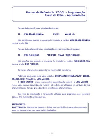 - 16 -
Manual de Referência: COBOL - Programação
Curso de Cobol - Apresentação
Para os dados numéricos a inicialização deve ser:
77 WRK-IDADE-MINIMA PIC 99 VALUE 18.
Isto significa que quando o programa for iniciado, a variável WRK-IDADE-MINIMA
conterá o valor 18.
Para os dados alfanuméricos a inicialização deve ser inserida entre aspas:
77 WRK-NOME-RUA PIC X(20) VALUE ‘RUA FIDALGA’.
Isto significa que quando o programa for iniciado, a variável WRK-NOME-RUA
conterá o valor RUA FIDALGA.
Os literais alfanuméricos podem ter no máximo 120 caracteres.
Podem-se ainda usar como valor inicial as CONSTANTES FIGURATIVAS: ZEROS,
SPACES, HIGH-VALUES ou LOW-VALUES.
O HIGH-VALUES – maior valor possível assumido pela variável - e LOW-VALUES –
menor valor possível assumido pela variável - só poderão ser utilizados em variáveis do tipo
alfanuméricas ou item de grupo (também consideradas alfanuméricas).
Este tipo de inicialização é largamente utilizada para programas que executam
balance-line (batimento entre arquivos).
IMPORTANTE:
LOW-VALUES é diferente de espaços -- indica que o conteúdo da variável na memória
deve ter os seus bytes com todos os bits desligados.
 