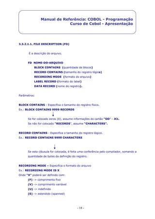 - 18 -
Manual de Referência: COBOL - Programação
Curso de Cobol - Apresentação
3.3.2.1.1. FILE DESCRIPTION (FD)
É a descrição do arquivo.
FD NOME-DO-ARQUIVO
BLOCK CONTAINS (quantidade de blocos)
RECORD CONTAINS (tamanho do registro lógico)
RECORDING MODE (formato do arquivo)
LABEL RECORD (formato do label)
DATA RECORD (nome do registro).
Parâmetros:
BLOCK CONTAINS - Especifica o tamanho do registro físico.
Ex.: BLOCK CONTAINS 9999 RECORDS
Se for colocado zeros (0), assume informações do cartão “DD” - JCL.
Se não for colocado “RECORDS”, assume “CHARACTERS”.
RECORD CONTAINS - Especifica o tamanho do registro lógico.
Ex.: RECORD CONTAINS 9999 CHARACTERS
Se esta cláusula for colocada, é feita uma conferência pelo compilador, somando a
quantidade de bytes da definição do registro.
RECORDING MODE – Especifica o formato do arquivo
Ex.: RECORDING MODE IS X
Onde “X” poderá ser definido com:
(F) -> comprimento fixo
(V) -> comprimento variável
(U) -> indefinido
(S) -> estendido (spanned)
 